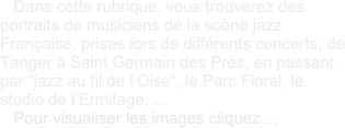    Dans cette rubrique, vous trouverez des portraits de musiciens de la scène jazz Française, prises lors de différents concerts, de Tanger à Saint Germain des Prés, en passant par “jazz au fil de l’Oise“, le Parc Floral, le studio de l’Ermitage, ...
   Pour visualiser les images cliquez ...
